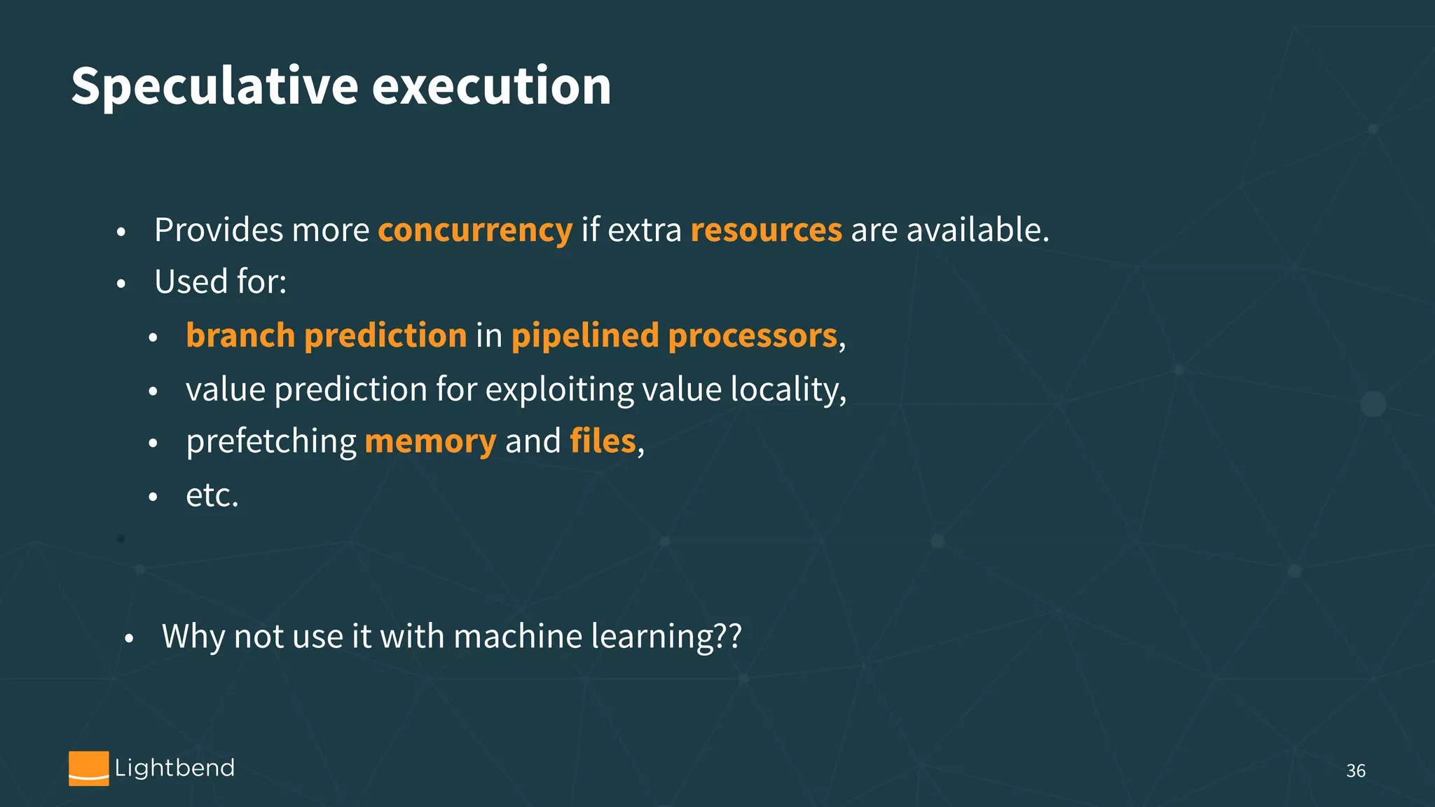Speculative execution 36 • Provides more concurrency if extra resources are available. • Used for: • branch prediction in pipelined processors, • value prediction for exploiting value locality, • prefetching memory and files, • etc. • • Why not use it with machine learning?? 
