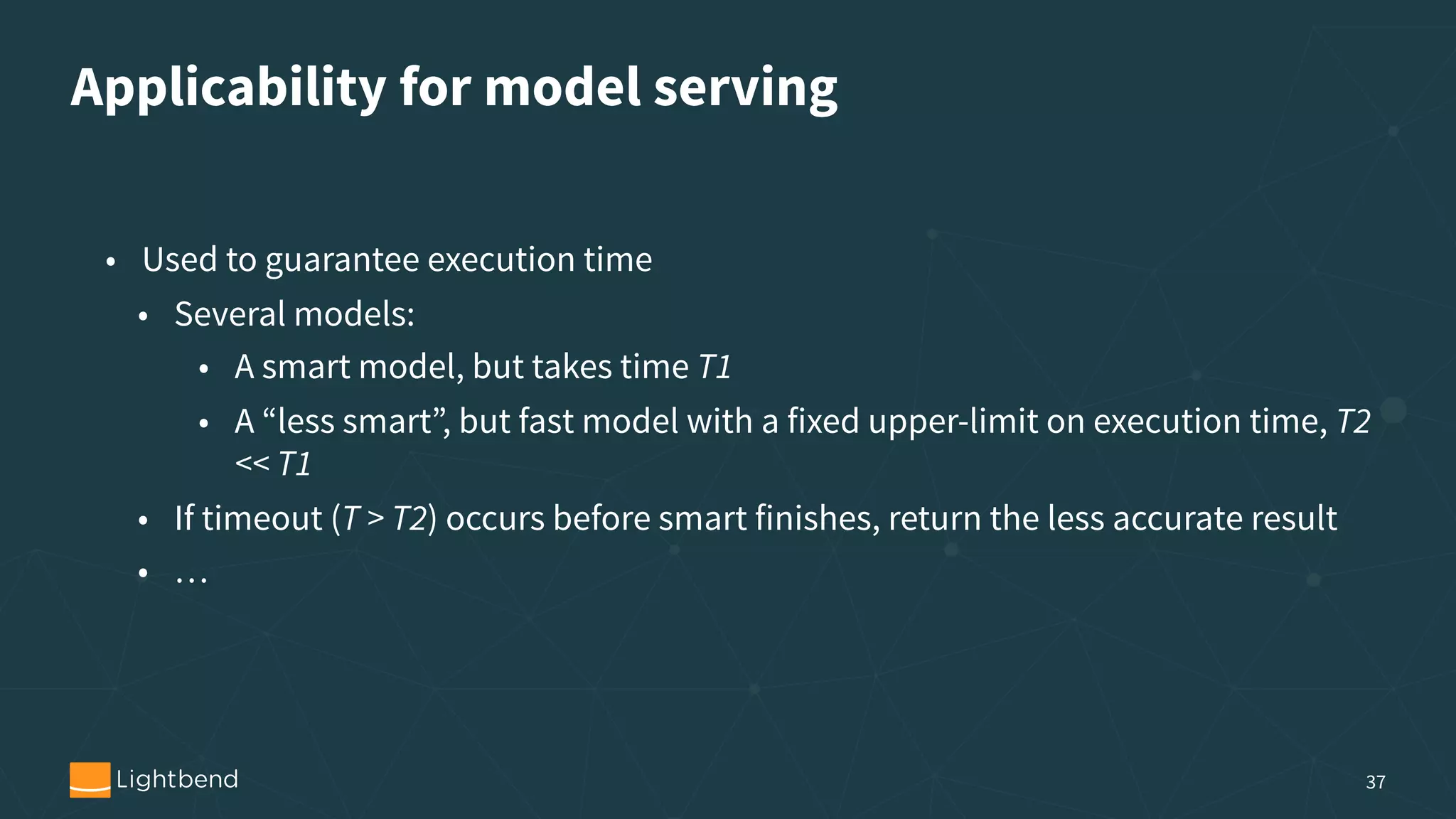 Applicability for model serving 37 • Used to guarantee execution time • Several models: • A smart model, but takes time T1 • A “less smart”, but fast model with a fixed upper-limit on execution time, T2 << T1 • If timeout (T > T2) occurs before smart finishes, return the less accurate result • … 