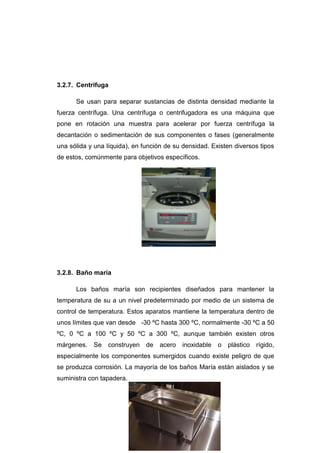 3.2.7. Centrifuga
Se usan para separar sustancias de distinta densidad mediante la
fuerza centrífuga. Una centrífuga o centrifugadora es una máquina que
pone en rotación una muestra para acelerar por fuerza centrífuga la
decantación o sedimentación de sus componentes o fases (generalmente
una sólida y una líquida), en función de su densidad. Existen diversos tipos
de estos, comúnmente para objetivos específicos.
3.2.8. Baño maría
Los baños maría son recipientes diseñados para mantener la
temperatura de su a un nivel predeterminado por medio de un sistema de
control de temperatura. Estos aparatos mantiene la temperatura dentro de
unos límites que van desde -30 ºC hasta 300 ºC, normalmente -30 ºC a 50
ºC, 0 ºC a 100 ºC y 50 ºC a 300 ºC, aunque también existen otros
márgenes. Se construyen de acero inoxidable o plástico rígido,
especialmente los componentes sumergidos cuando existe peligro de que
se produzca corrosión. La mayoría de los baños María están aislados y se
suministra con tapadera.
 