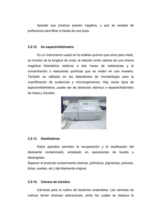 Aparato que produce presión negativa, y que se emplea de
preferencia para filtrar a través de una bujía.
3.2.12. Un espectrofotómetro
Es un instrumento usado en la análisis químico que sirve para medir,
en función de la longitud de onda, la relación entre valores de una misma
magnitud fotométrica relativos a dos haces de radiaciones y la
concentración o reacciones químicas que se miden en una muestra.
También es utilizado en los laboratorios de microbiología para la
cuantificación de sustancias y microorganismos. Hay varios tipos de
espectrofotómetros, puede ser de absorción atómica o espectrofotómetro
de masa y visuales.
3.2.13. Destiladores
Estos aparatos permiten la recuperación y la reutilización del
disolvente contaminado, empleado en operaciones de lavado y
desengrase.
Separan el producto contaminante (resinas, polímeros, pigmentos, pinturas,
tintas, aceites, etc.) del disolvente original.
3.2.14. Cámara de siembra
Cámaras para el cultivo de bacterias anaerobias. Las cámaras de
cultivos tienen diversas aplicaciones, entre las cuales se destaca la
 