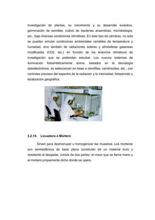 investigación de plantas, su crecimiento y su desarrollo evolutivo,
germinación de semillas, cultivo de bacterias anaerobias, microbiología,
etc., bajo diversas condiciones climáticas. En este tipo de cámaras, no solo
se pueden simular condiciones ambientales variables de temperatura y
humedad, sino también de radiaciones solares y atmósferas gaseosas
modificadas (CO2, etc.) en función de los entornos climáticos de
investigación que se pretendan estudiar. Los nuevos sistemas de
iluminación fotosintéticamente activa, basados en la tecnología
optoelectrónica, se seleccionan en base a clorofilas, carotinoides, etc., con
controles precisos del espectro de la radiación y la intensidad, fotoperiodo y
localización geográfica.
3.2.15. Licuadora o Mortero
Sirven para desmenuzar u homogenizar las muestras. Los morteros
son semiesféricos de base plana construido de un material duro y
resistente al desgaste, consta de dos partes: el mazo que se llama mano y
al mortero propiamente dicho donde se opera.
 