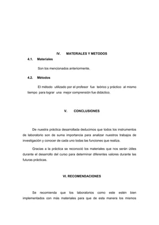IV. MATERIALES Y METODOS
4.1. Materiales
Son los mencionados anteriormente.
4.2. Métodos
El método utilizado por el profesor fue teórico y práctico al mismo
tiempo para lograr una mejor comprensión fue didáctico.
V. CONCLUSIONES
De nuestra práctica desarrollada deducimos que todos los instrumentos
de laboratorio son de suma importancia para analizar nuestros trabajos de
investigación y conocer de cada uno todas las funciones que realiza.
Gracias a la práctica se reconoció los materiales que nos serán útiles
durante el desarrollo del curso para determinar diferentes valores durante las
futuras prácticas.
VI. RECOMENDACIONES
Se recomienda que los laboratorios como este estén bien
implementados con más materiales para que de esta manera los mismos
 