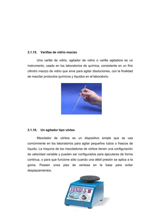 3.1.15. Varillas de vidrio macizo
Una varilla de vidrio, agitador de vidrio o varilla agitadora es un
instrumento, usado en los laboratorios de química, consistente en un fino
cilindro macizo de vidrio que sirve para agitar disoluciones, con la finalidad
de mezclar productos químicos y líquidos en el laboratorio.
3.1.16. Un agitador tipo vórtex
Mezclador de vórtice es un dispositivo simple que se usa
comúnmente en los laboratorios para agitar pequeños tubos o frascos de
líquido. La mayoría de los mezcladores de vórtice tienen una configuración
de velocidad variable y pueden ser configurados para ejecutarse de forma
continua, o para que funcione sólo cuando una débil presión se aplica a la
goma. Poseen unos pies de ventosa en la base para evitar
desplazamientos.
 
