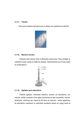 3.1.17. Trípode
Sirve para sostener aparatos que no deben ser sujetados al calentar.
3.1.18. Mechero bunsen
Utilizado para aplicar calor a diferentes reacciones. Para proteger la
cristalería suele usarse la rejilla de asbesto. Generalmente es el más usado
en el laboratorio.
3.1.19. Agitador para laboratorio
Potente agitador, mezclador eléctrico vertical, de Laboratorio, con
soporte, varilla y probeta. Para agitar soluciones de alta viscosidad, resinas,
almidones, shampoo etc. hasta de 20 litros de volumen , estos agitadores
de laboratorio mantienen la velocidad constante desde sin carga hasta el
 
