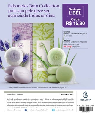 Serviço de atendimento aos clientes e consultores: 0800-778-8992 ou belcorpresponde@br.belcorp.biz.
Belcorp do Brasil Distribuidora de Cosméticos Ltda. Avenida das Nações Unidas, 12.901, conjuntos 201 e 202, 2º andar - Brooklin Paulista, São
Paulo/SP - CEP 04578-910. Os preços deste catálogo são sugeridos. As fotos são meramente ilustrativas e os objetos decorativos não acompanham
os produtos. A cor e o tamanho dos produtos no folheto impresso podem sofrer variação. Os pedidos serão atendidos até esgotar o estoque. As
promoções e os preços contidos neste catálogo são válidos unicamente nos Estados indicados em www.lbel.com.br e no prazo de vigência desta
campanha, de ___/ ___/ ___ a ___/ ___/ ___. Para mais informações e para acessar virtualmente o catálogo vigente, confira o nosso site.
Site: www.lbel.com.br www.facebook.com/lbelbrasil www.twitter.com/lbelbrasil
SabonetesBainCollection,
poissuapeledeveser
acariciadatodososdias.
 