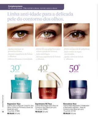 30anos
40anos
50anos
_Ajuda a atenuar as
primeiras linhas.
_Atenua a aparência de bolsas
e olheiras.
_Oferece firmeza e tonicidade.
_Efeito antiqueda de pálpebras.
_Ação contra as rugas
acentuadas.
_Ajuda a atenuar bolsas
e olheiras.
_Efeito lift nas pálpebras para
evitar a perda de firmeza.
_Ação antirrugas.
_Atenua a aparência de bolsas
e olheiras.
Linha anti-idade para a delicada
pele do contorno dos olhos.
 