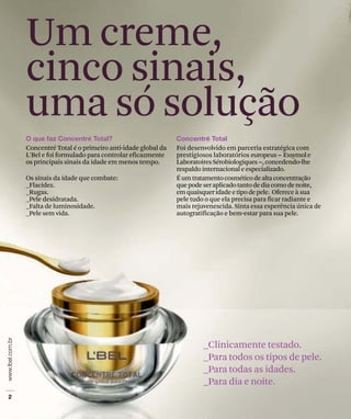 Um creme,
cinco sinais,
uma só solução
Concentré Total é o primeiro anti-idade global da
L'Bel e foi formulado para controlar eficazmente
os principais sinais da idade em menos tempo.
Os sinais da idade que combate:
_Flacidez.
_Rugas.
_Pele desidratada.
_Falta de luminosidade.
_Pele sem vida.
Foi desenvolvido em parceria estratégica com
prestigiosos laboratórios europeus Exsymole
LaboratoiresSérobiologiques ,concedendo-lhe
respaldo internacional e especializado.
Éumtratamentocosméticodealtaconcentração
quepodeseraplicadotantodediacomodenoite,
emquaisqueridadeetipodepele. Oferece à sua
pele tudo o que ela precisa para ficar radiante e
mais rejuvenescida. Sinta essa experência única de
autogratificação e bem-estar para sua pele.
_Clinicamente testado.
_Para todos os tipos de pele.
_Para todas as idades.
_Para dia e noite.
 