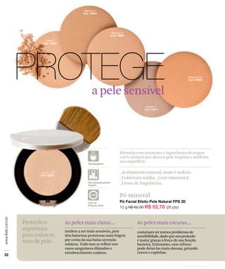 Pó mineral
Fórmula com vitaminas e ingredientes de origem
100% mineral que deixa a pele respirar e melhora
sua superfície.
_Acabamento natural, mate e sedoso.
_Cobertura média._Com vitamina E.
_Livres de fragrâncias.
Proteçãoe
segurança
paratodosos
tonsdepele.
As peles mais escuras...
costumamtermenosproblemasde
sensibilidade,dadoquesuaproteção
é maior graças à força de sua função
barreira. Entretanto, esse reforço
pode deixá-las mais oleosas, gerando
cravos e espinhas.
As peles mais claras...
tendem a ser mais sensíveis, pois
têm barreiras protetoras mais frágeis
por conta da sua baixa secreção
sebácea. Tudo isso se reflete nos
vasos sanguíneos dilatados e
enrubescimento cutâneo.
a pele sensível
 