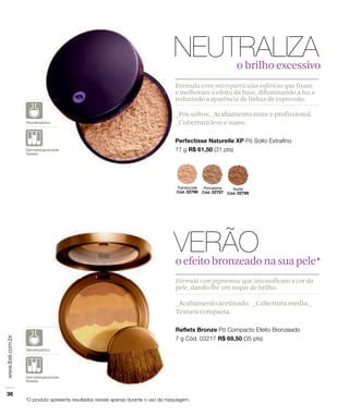 _Acabamento acetinado. _Cobertura média._
Textura compacta.
Fórmula com pigmentos que intensificam a cor da
pele, dando-lhe um toque de brilho.
oefeitobronzeadonasuapele*
_Pós soltos._Acabamento mate e profissional.
_Cobertura leve e suave.
Fórmula com micropartículas esféricas que fixam
e melhoram o efeito da base, difuminando a luz e
reduzindo a aparência de linhas de expressão.
o brilho excessivo
 