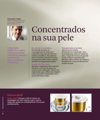 Por mais de 50 anos, as
consequências do açúcar no
corpo têm sido tema de diversos
estudos científicos. Nos últimos
anos, o mundo cosmético herdou
as pesquisas sobre como o açúcar
interfere na degradação da pele.
Quando o organismo não consegue
eliminar o excesso de açúcar do
corpo, ocorre a glicação. Trata-se da
degradação que as fibras de colágeno
sofrem quando combinadas com o
açúcar do nosso corpo.
Christophe
Paillet nos explica
como os avanços
científicos também
contribuem
para a melhoria
cosmética.
Concentrados
na sua pele
Após anos de estudo,
desenvolvemos Deglicâge, uma
tecnologia que, além de cuidar da
pele, é capaz de reverter em grande
escala os danos causados pela
glicação sobre as fibras de colágeno,
recuperando a funcionalidade dos
tecidos da pele.
Sistema Refil
 