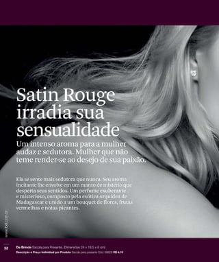 Satin Rouge
irradia sua
sensualidade
Um intenso aroma para a mulher
audaz e sedutora. Mulher que não
teme render-se ao desejo de sua paixão.
Ela se sente mais sedutora que nunca. Seu aroma
incitante lhe envolve em um manto de mistério que
desperta seus sentidos. Um perfume exuberante
e misterioso, composto pela exótica orquídea de
Madagascar e unido a um bouquet de flores, frutas
vermelhas e notas picantes.
 