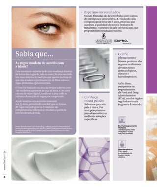 Conheça
nossa paixão
Sabemos que cada
pele é única. Por
isso, pesquisamos
para desenvolver as
melhores soluções
específicas.
Sabia que...
As rugas mudam de acordo com
a idade?
Para examinar a existência de uma mudança drástica
na forma das rugas da pele do rosto, foi desenvolvido
um novo sistema de medição que aponta indícios de
que elas mudam repentinamente de finos sulcos a
rugas profundas e proeminentes.
O teste foi realizado na área da têmpora direita com
102 mulheres japonesas de 25 a 56 anos. Com uma
câmera de vídeo digital, mediu-se a área onde se
induziu a formação de rugas por compressão.
A pele mostrou um aumento marcante
aos 33 anos, permitindo concluir que as formas
da rugas nas peles jovens e maduras são
completamente diferentes e mudam a partir da
terceira década de vida.
Fonte: Skin Research and Technology : Official Journal of International
Society for Bioengineering and the Skin (ISBS) [and] International Society
for Digital Imaging of Skin (ISDIS) [and] International Society for Skin
Imaging (ISSI)[2012]
Confie
plenamente
Nossos produtos são
seguros: realizamos
diversos testes
dermatológicos,
clínicos e
hipoalergênicos.
Além disso,
cumprimos os
requerimentos
da Food and Drug
Administration
(FDA), um dos órgãos
reguladores mais
exigentes do mundo.
Experimente resultados
Nossas fórmulas são desenvolvidas com o apoio
de prestigiosos laboratórios. A criação de cada
composto pode levar até 5 anos, processo que
assegura a qualidade de nossos produtos de
tratamento cosmético facial e corporal, para que
proporcionem resultados visíveis.
 