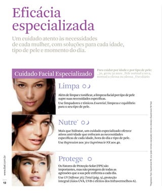 Eficácia
especializada
Umcuidadoatentoàsnecessidades
decadamulher,comsoluçõesparacadaidade,
tipodepeleemomentododia.
Para cuidar por idade e por tipo de pele:
_30, 40 ou 50 anos _Pele normal a seca,
normal a oleosa ou oleosa _Uso diário
Alémdelimparetoniﬁcar,alimpezafacialportipodepele
supresuasnecessidadesespecíﬁcas.
Use limpadores e tônicos Essential, limpeza e equilíbrio
para o seu tipo de pele.
Mais que hidratar, um cuidado especializado oferece
ativos anti-idade que enfocam as necessidades
especíﬁcas de cada idade, hora do dia e tipo de pele.
Use Regression aos 30 e Suprémacie NX aos 40.
Nutre*
Limpa
OsFatoresdeProteçãoSolar(FPS)são
importantes,masnãoprotegemdetodasas
agressõesqueasuapeleenfrentaacadadia.
Use UV Défense 365 Total (pág. 9), proteção
integral (raios UVA, UVB e efeitos dos Infravermelhos-A).
Protege
Cuidado Facial Especializado
 