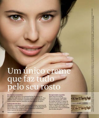 Da ciência à cosmética
Por mais de 50 anos, as consequências do açúcar no
corpo têm sido tema de diversos estudos científicos. Nos
últimos anos, o mundo cosmético herdou as pesquisas
sobre como o açúcar interfere na degradação da pele.
Açúcar não tão doce
Quando o organismo não consegue eliminar o excesso de
açúcar do corpo, ocorre a glicação. Trata-se da degradação
que as fibras de colágeno sofrem quando combinadas
com o açúcar do nosso corpo.
Um único creme
que faz tudo
pelo seu rosto
Recuperando as perdas
Após anos de estudo,
desenvolvemos Deglicâge,
uma tecnologia que, além
de cuidar da pele, é capaz de
reverter em grande escala os
danos causados pela glicação
sobre as fibras de colágeno,
recuperando a funcionalidade
dos tecidos da pele.*
 