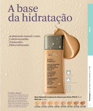 _Acabamento natural e mate.
_Cobertura média.
_Textura leve.
_Efeito refrescante.
Como atua?
Sua fórmula enriquecida com
vitaminas E e F ajuda a elevar
o nível de hidratação da pele
para evitar a perda de água,
diminuindo a aparência das
linhas de expressão, enquanto
oferece um aspecto de frescor
à pele, sem deixá-la oleosa.
A base
da hidratação
 