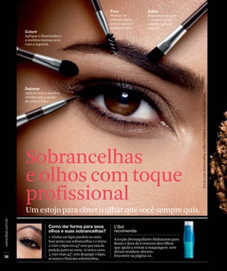 1.Ponhaumlápisparaleloaonariz.
Essepontonassobrancelhaséoinício.
2.Gireolápisem45 semquesaiada
posiçãojuntoaonariz, aíseráacurva.
3.Giremais45 semdespegarolápis,
aímarcaofinaldassobrancelhas.
Retocando-as com
a sombra seca e
usando o pincel
angular.
Penteie as
sobrancelhas
com a escova e
aplique o gel.
Aplique o iluminador e
a sombra intensa seca
com a espuma.
Aplicar com a sombra
úmida com a ajuda
do pincel fino.
A Loção Demaquilante Hidratante para
Rosto e Área de Contorno dos Olhos
que ajuda a retirar a maquiagem sem
deixar resíduos oleosos.
Encontre na página 22.
Um estojo para obter o olhar que você sempre quis.
Sobrancelhas
e olhos com toque
profissional
 