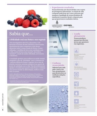 Sabia que...
David G. Blanchflower Bruce V. Rauner Professor of Economics ,
Dartmouth College USA. Andrew J. Oswald, Professor of Economics,
University of Warwick and CAGE UK and IZA Germany. Sarah
Stewart-Brown, Professor of Public Health, Warwick Medical School
UK. October 2012.
* WEMWBS (Warwick-Edinburgh Mental Well-being Scale).
**GHQ (General Health Questionnaire).
A felicidade está nas frutas e nos vegetais
Três investigadores dos EUA, Alemanha e Grã-
Bretanha reuniram 80.000 indivíduos selecionados
aleatoriamente para comprovar a ação destes
alimentos sobre o nosso estado de ânimo. Foram
utilizadas 7 medidas de bem-estar: satisfação com
a vida, escala de bem-estar mental*, desordens
mentais**, estado de saúde, felicidade, nervosismo
e desânimo.
O resultado apontou uma melhora na saúde mental,
atingindo o pico de "felicidade" com o consumo de
7 porções diárias de frutas e vegetais. Já no caso de
porções menores, somente atingiu-se um quarto de
ponto de satisfação com a vida. Tais descobrimentos
ajudam a ressaltar que quanto mais frutas e verduras
uma pessoa incluir na alimentação, melhor e mais
feliz se sentirá.
Experimente resultados
Nossas fórmulas são desenvolvidas com o apoio
de prestigiosos laboratórios. A criação de cada
composto pode levar até 5 anos, processo que
assegura a qualidade de nossos produtos de
tratamento cosmético facial e corporal, para
que proporcionem resultados visíveis.
Confie
plenamente
Nossos produtos
passam por diversas
provas que garantem
sua segurança.
Conheça
nossa paixão
Sabemos que cada
pele é única. Por
isso, pesquisamos
para desenvolver as
melhores soluções
específicas.
 