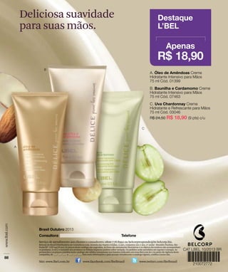 Deliciosa suavidade
para suas mãos.
Serviço de atendimento aos clientes e consultores: 0800-778-8992 ou belcorpresponde@br.belcorp.biz.
Belcorp do Brasil Distribuidora de Cosméticos Ltda. Avenida das Nações Unidas, 12.901, conjuntos 201 e 202, 2º andar - Brooklin Paulista, São
Paulo/SP - CEP 04578-910. Os preços deste catálogo são sugeridos. As fotos são meramente ilustrativas e os objetos decorativos não acompanham
os produtos. A cor e o tamanho dos produtos no folheto impresso podem sofrer variação. Os pedidos serão atendidos até esgotar o estoque. As
promoções e os preços contidos neste catálogo são válidos unicamente nos Estados indicados em www.lbel.com.br e no prazo de vigência desta
campanha, de ___/ ___/ ___ a ___/ ___/ ___. Para mais informações e para acessar virtualmente o catálogo vigente, confira o nosso site.
Site: www.lbel.com.br www.facebook.com/lbelbrasil www.twitter.com/lbelbrasil
 