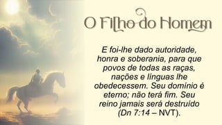 E foi-lhe dado autoridade,
honra e soberania, para que
povos de todas as raças,
nações e línguas lhe
obedecessem. Seu domínio é
eterno; não terá fim. Seu
reino jamais será destruído
(Dn 7:14 – NVT).
 