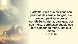 Portanto, visto que os filhos são
pessoas de carne e sangue, ele
também participou dessa
condição humana, para que, por
sua morte, derrotasse aquele que
tem o poder da morte, isto é, o
diabo
Hb 2:14
 