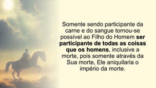 Somente sendo participante da
carne e do sangue tornou-se
possível ao Filho do Homem ser
participante de todas as coisas
que os homens, inclusive a
morte, pois somente através da
Sua morte, Ele aniquilaria o
império da morte.
 
