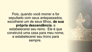 Pois, quando você morrer e for
sepultado com seus antepassados,
escolherei um de seus filhos, de sua
própria descendência, e
estabelecerei seu reino. Ele é que
construirá uma casa para meu nome,
e estabelecerei seu trono para
sempre.
 
