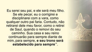 Eu serei seu pai, e ele será meu filho.
Se ele pecar, eu o corrigirei e
disciplinarei com a vara, como
qualquer outro pai faria. Contudo, não
retirarei dele meu favor, como o retirei
de Saul, quando o removi do seu
caminho. Sua casa e seu reino
continuarão para sempre diante de
mim, para sempre, e seu trono será
estabelecido para sempre’”.
 