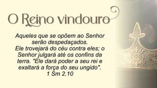 Aqueles que se opõem ao Senhor
serão despedaçados.
Ele trovejará do céu contra eles; o
Senhor julgará até os confins da
terra. "Ele dará poder a seu rei e
exaltará a força do seu ungido".
1 Sm 2.10
 