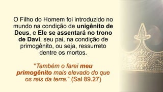 “Também o farei meu
primogênito mais elevado do que
os reis da terra.” (Sal 89.27)
O Filho do Homem foi introduzido no
mundo na condição de unigênito de
Deus, e Ele se assentará no trono
de Davi, seu pai, na condição de
primogênito, ou seja, ressurreto
dentre os mortos.
 