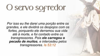 Por isso eu lhe darei uma porção entre os
grandes, e ele dividirá os despojos com os
fortes, porquanto ele derramou sua vida
até à morte, e foi contado entre os
transgressores. Pois ele carregou o
pecado de muitos, e intercedeu pelos
transgressores. Is 53:12
 