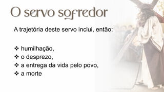 A trajetória deste servo inclui, então:
 humilhação,
 o desprezo,
 a entrega da vida pelo povo,
 a morte
 