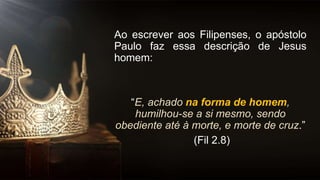 Ao escrever aos Filipenses, o apóstolo
Paulo faz essa descrição de Jesus
homem:
“E, achado na forma de homem,
humilhou-se a si mesmo, sendo
obediente até à morte, e morte de cruz.”
(Fil 2.8)
 