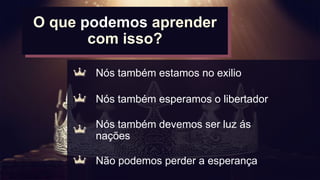 O
O que podemos aprender
com isso?
Nós também estamos no exilio
Nós também esperamos o libertador
Não podemos perder a esperança
Nós também devemos ser luz ás
nações
 