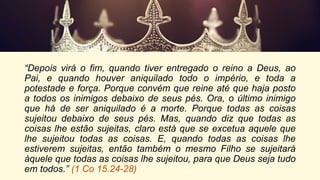 “Depois virá o fim, quando tiver entregado o reino a Deus, ao
Pai, e quando houver aniquilado todo o império, e toda a
potestade e força. Porque convém que reine até que haja posto
a todos os inimigos debaixo de seus pés. Ora, o último inimigo
que há de ser aniquilado é a morte. Porque todas as coisas
sujeitou debaixo de seus pés. Mas, quando diz que todas as
coisas lhe estão sujeitas, claro está que se excetua aquele que
lhe sujeitou todas as coisas. E, quando todas as coisas lhe
estiverem sujeitas, então também o mesmo Filho se sujeitará
àquele que todas as coisas lhe sujeitou, para que Deus seja tudo
em todos.” (1 Co 15.24-28)
 