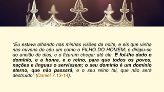 “Eu estava olhando nas minhas visões da noite, e eis que vinha
nas nuvens do céu um como o FILHO DO HOMEM; e dirigiu-se
ao ancião de dias, e o fizeram chegar até ele. E foi-lhe dado o
domínio, e a honra, e o reino, para que todos os povos,
nações e línguas o servissem; o seu domínio é um domínio
eterno, que não passará, e o seu reino tal, que não será
destruído” (Daniel 7.13-14).
 