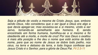 Seja a atitude de vocês a mesma de Cristo Jesus, que, embora
sendo Deus, não considerou que o ser igual a Deus era algo a
que devia apegar-se; mas esvaziou-se a si mesmo, vindo a ser
servo, tornando-se semelhante aos homens. E, sendo
encontrado em forma humana, humilhou-se a si mesmo e foi
obediente até a morte, e morte de cruz! Por isso Deus o exaltou
à mais alta posição e lhe deu o nome que está acima de todo
nome, para que ao nome de Jesus se dobre todo joelho, nos
céus, na terra e debaixo da terra, e toda língua confesse que
Jesus Cristo é o Senhor, para a glória de Deus Pai. Fil 2.5-11
 