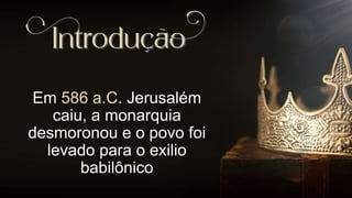 Em 586 a.C. Jerusalém
caiu, a monarquia
desmoronou e o povo foi
levado para o exilio
babilônico
 