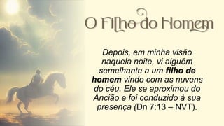 Depois, em minha visão
naquela noite, vi alguém
semelhante a um filho de
homem vindo com as nuvens
do céu. Ele se aproximou do
Ancião e foi conduzido à sua
presença (Dn 7:13 – NVT).
 