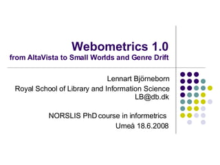 Webometrics 1.0 from AltaVista to Small Worlds and Genre Drift Lennart Björneborn Royal School of Library and Information Science [email_address] NORSLIS PhD course in informetrics   Umeå  18.6.2008 