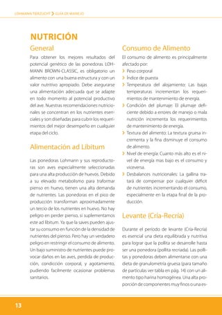 13
LOHMANN TIERZUCHT › guía de manejo
13
General
Para obtener los mejores resultados del
potencial genético de las ponedoras LOH-
MANN BROWN-CLASSIC, es obligatorio un
alimento con una buena estructura y con un
valor nutritivo apropiado. Debe asegurarse
una alimentación adecuada que se adapte
en todo momento al potencial productivo
del ave. Nuestras recomendaciones nutricio-
nales se concentran en los nutrientes esen-
ciales y son diseñadas para cubrir los requeri-
mientos del mejor desempeño en cualquier
etapa del ciclo.
Alimentación ad Libitum
Las ponedoras Lohmann y sus reproducto-
ras son aves especialmente seleccionadas
para una alta producción de huevos. Debido
a su elevado metabolismo para traformar
pienso en huevo, tienen una alta demanda
de nutrientes. Las ponedoras en el pico de
producción transforman aproximadamente
un tercio de los nutrientes en huevo. No hay
peligro en perder pienso, si suplementamos
este ad líbitum. Ya que la saves pueden ajus-
tar su consumo en función de la densidad de
nutrientes del pienso. Pero hay un verdadero
peligro en restringir el consumo de alimento.
Un bajo suministro de nutrientes puede pro-
vocar daños en las aves, perdida de produc-
ción, condicción corporal, y agotamiento,
pudiendo facilmente ocasionar problemas
sanitarios.
Consumo de Alimento
El consumo de alimento es principalmente
afectado por:
›› Peso corporal
›› Índice de puesta
›› Temperatura del alojamiento: Las bajas
temperaturas incrementan los requeri-
mientos de mantenimiento de energía.
›› Condición del plumaje: El plumaje defi-
ciente debido a errores de manejo o mala
nutrición incrementa los requerimientos
de mantenimiento de energía.
›› Textura del alimento: La textura gruesa in-
crementa y la fina disminuye el consumo
de alimento.
›› Nivel de energía: Cuanto más alto es el ni-
vel de energía mas bajo es el consumo y
viceversa.
›› Desbalances nutricionales: La gallina tra-
tará de compensar por cualquier déficit
de nutrientes incrementando el consumo,
especialmente en la etapa final de la pro-
ducción.
Levante (Cría-Recría)
Durante el período de levante (Cría-Recría)
es esencial una dieta equilibrada y nutritiva
para lograr que la pollita se desarrolle hasta
ser una ponedora (pollita recriada). Las polli-
tas y ponedoras deben alimentarse con una
dieta de granulometría gruesa (para tamaño
de partículas ver tabla en pág. 14) con un ali-
mento tipo harina homogénea. Una alta pro-
porción de componentes muy finos o una es-
Nutrición
 