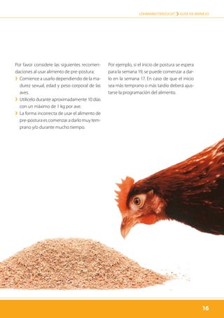 16
LOHMANN TIERZUCHT › Guía de manejo
16
Por favor considere las siguientes recomen-
daciones al usar alimento de pre-postura:
›› Comience a usarlo dependiendo de la ma-
durez sexual, edad y peso corporal de las
aves.
›› Utilícelo durante aproximadamente 10 días
con un máximo de 1 kg por ave.
›› La forma incorrecta de usar el alimento de
pre-postura es comenzar a darlo muy tem-
prano y/o durante mucho tiempo.
Por ejemplo, si el inicio de postura se espera
para la semana 19, se puede comenzar a dar-
lo en la semana 17. En caso de que el inicio
sea más temprano o más tardío deberá ajus-
tarse la programación del alimento.
 