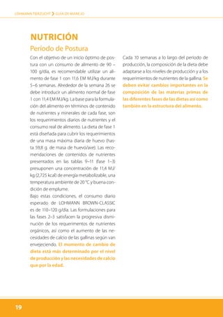 19
LOHMANN TIERZUCHT › guía de manejo
19
Período de Postura
Con el objetivo de un inicio óptimo de pos-
tura con un consumo de alimento de 90 –
100 g/día, es recomendable utilizar un ali-
mento de fase 1 con 11,6 EM MJ/kg durante
5–6 semanas. Alrededor de la semana 26 se
debe introducir un alimento normal de fase
1 con 11,4 EM MJ/kg. La base para la formula-
ción del alimento en términos de contenido
de nutrientes y minerales de cada fase, son
los requerimientos diarios de nutrientes y el
consumo real de alimento. La dieta de fase 1
está diseñada para cubrir los requerimientos
de una masa máxima diaria de huevo (has-
ta 59,8 g. de masa de huevo/ave). Las reco-
mendaciones de contenidos de nutrientes
presentados en las tablas 9–11 (fase 1–3)
presuponen una concentración de 11,4 MJ/
kg (2,725 kcal) de energía metabolizable, una
temperatura ambiente de 20 °C y buena con-
dición de emplume.
Bajo estas condiciones, el consumo diario
esperado de LOHMANN BROWN-CLASSIC
es de 110–120 g/día. Las formulaciones para
las fases 2–3 satisfacen la progresiva dismi-
nución de los requerimentos de nutrientes
orgánicos, así como el aumento de las ne-
cesidades de calcio de las gallinas según van
envejeciendo. El momento de cambio de
dieta está más determinado por el nivel
de producción y las necesidades de calcio
que por la edad.
Cada 10 semanas a lo largo del período de
producción, la composición de la dieta debe
adaptarse a los niveles de producción y a los
requerimientos de nutrientes de la gallina. Se
deben evitar cambios importantes en la
composición de las materias primas de
las diferentes fases de las dietas así como
también en la estructura del alimento.
Nutrición
 
