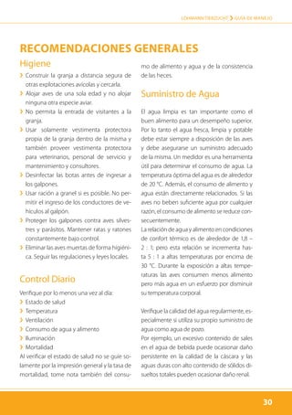 30
LOHMANN TIERZUCHT › Guía de manejo
30
Higiene
›› Construir la granja a distancia segura de
otras explotaciones avícolas y cercarla.
›› Alojar aves de una sola edad y no alojar
ninguna otra especie aviar.
›› No permita la entrada de visitantes a la
granja.
›› Usar solamente vestimenta protectora
propia de la granja dentro de la misma y
también proveer vestimenta protectora
para veterinarios, personal de servicio y
mantenimiento y consultores.
›› Desinfectar las botas antes de ingresar a
los galpones.
›› Usar ración a granel si es posible. No per-
mitir el ingreso de los conductores de ve-
hículos al galpón.
›› Proteger los galpones contra aves silves-
tres y parásitos. Mantener ratas y ratones
constantemente bajo control.
›› Eliminar las aves muertas de forma higiéni-
ca. Seguir las regulaciones y leyes locales.
Control Diario
Verifique por lo menos una vez al día:
›› Estado de salud
›› Temperatura
›› Ventilación
›› Consumo de agua y alimento
›› Iluminación
›› Mortalidad
Al verificar el estado de salud no se guíe so-
lamente por la impresión general y la tasa de
mortalidad, tome nota también del consu-
mo de alimento y agua y de la consistencia
de las heces.
Suministro de Agua
El agua limpia es tan importante como el
buen alimento para un desempeño superior.
Por lo tanto el agua fresca, limpia y potable
debe estar siempre a disposición de las aves
y debe asegurarse un suministro adecuado
de la misma. Un medidor es una herramienta
útil para determinar el consumo de agua. La
temperatura óptima del agua es de alrededor
de 20 °C. Además, el consumo de alimento y
agua están directamente relacionados. Si las
aves no beben suficiente agua por cualquier
razón, el consumo de alimento se reduce con-
secuentemente.
La relación de agua y alimento en condiciones
de confort térmico es de alrededor de 1,8 –
2 : 1; pero esta relación se incrementa has-
ta 5 : 1 a altas temperaturas por encima de
30 °C. Durante la exposición a altas tempe-
raturas las aves consumen menos alimento
pero más agua en un esfuerzo por disminuir
su temperatura corporal.
Verifique la calidad del agua regularmente, es-
pecialmente si utiliza su propio suministro de
agua como agua de pozo.
Por ejemplo, un excesivo contenido de sales
en el agua de bebida puede ocasionar daño
persistente en la calidad de la cáscara y las
aguas duras con alto contenido de sólidos di-
sueltos totales pueden ocasionar daño renal.
Recomendaciones generales
 