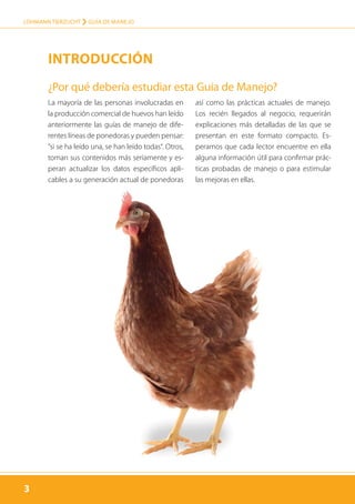 3
LOHMANN TIERZUCHT › guía de manejo
3
La mayoría de las personas involucradas en
la producción comercial de huevos han leído
anteriormente las guías de manejo de dife-
rentes líneas de ponedoras y pueden pensar:
”si se ha leído una, se han leído todas“. Otros,
toman sus contenidos más seriamente y es-
peran actualizar los datos específicos apli-
cables a su generación actual de ponedoras
así como las prácticas actuales de manejo.
Los recién llegados al negocio, requerirán
explicaciones más detalladas de las que se
presentan en este formato compacto. Es-
peramos que cada lector encuentre en ella
alguna información útil para confirmar prác-
ticas probadas de manejo o para estimular
las mejoras en ellas.
¿Por qué debería estudiar esta Guía de Manejo?
Introducción
 