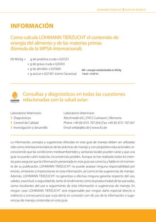 LOHMANN TIERZUCHT › Guía de manejo
46
Información
La información, consejos y sugerencias ofrecidas en esta guía de manejo deben ser utilizadas
sólo como orientaciones básicas de las prácticas de manejo y con propósitos educacionales; re-
conociendo que las condiciones medioambientales y sanitarias locales pueden variar y que una
guía no puede cubrir todas las circunstancias posibles. Aunque se han realizado todos los inten-
tos para asegurar que la información presentada en esta guía sea correcta y fiable en el momen-
to de su publicación, Lohmann Tierzucht no puede aceptar ninguna responsabilidad por
errores, omisiones o imprecisiones en esta información, así como en las sugerencias de manejo.
Además, Lohmann Tierzucht no garantiza o efectúa ninguna garantía respecto del uso,
validez, exactitud, o seguridad de, tanto el rendimiento como la productivdad de las parvadas,
como resultantes del uso o seguimiento de esta información o suge­rencias de manejo. En
ningún caso Lohmann Tierzucht será responsable por ningún daño especial directo o
indirecto o consecuencia que surja del (o en conexión con el) uso de la información o suge-
rencias de manejo contenidas en esta guía.
Como calcula LOHMANN TIERZUCHT el contenido de
energía del alimento y de las materias primas
(fórmula de la WPSA-Internacional):
Consultas y diagnósticos en todas las cuestiones
relacionadas con la salud aviar:
EN MJ/kg =		 g de proteína cruda x 0,01551
	 + g de grasa cruda x 0,03431
	 + g de almidón x 0,01669
	 + g azúcar x 0,01301 (como Sacarosa)
Laboratorio Veterinario
›› Diagnósticos
›› Control de Calidad
›› Investigación y desarrollo
Laboratorio Veterinario
Abschnede 64 | 27472 Cuxhaven | Alemania
Phone +49 (0) 4721 707-244 | Fax +49 (0) 4721 707-267
Email vetlab@ltz.de | www.ltz.de
EM = energía metabolizable en MJ/kg
1 kcal = 4,187 kJ
 