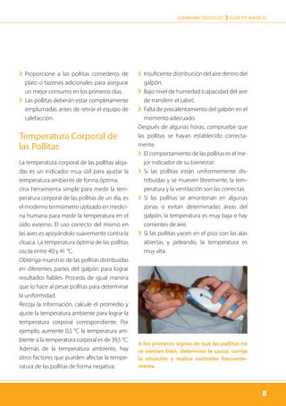 8
LOHMANN TIERZUCHT › Guía de manejo
8
›› Proporcione a las pollitas comederos de
plato o tazones adicionales para asegurar
un mejor consumo en los primeros días.
›› Las pollitas deberán estar completamente
emplumadas antes de retirar el equipo de
calefacción.
Temperatura Corporal de
las Pollitas
La temperatura corporal de las pollitas aloja-
das es un indicador muy útil para ajustar la
temperatura ambiente de forma óptima.
Una herramienta simple para medir la tem-
peratura corporal de las pollitas de un día, es
el moderno termómetro utilizado en medici-
na humana para medir la temperatura en el
oído externo. El uso correcto del mismo en
las aves es apoyándolo suavemente contra la
cloaca. La temperatura óptima de las pollitas
oscila entre 40 y 41 °C.
Obtenga muestras de las pollitas distribuídas
en diferentes partes del galpón para lograr
resultados fiables. Proceda de igual manera
que lo hace al pesar pollitas para determinar
la uniformidad.
Recoja la información, calcule el promedio y
ajuste la temperatura ambiente para lograr la
temperatura corporal correspondiente. Por
ejemplo, aumente 0,5 °C la temperatura am-
biente si la temperatura corporal es de 39,5 °C.
Además de la temperatura ambiente, hay
otros factores que pueden afectar la tempe-
ratura de las pollitas de forma negativa:
›› Insuficiente distribución del aire dentro del
galpón.
›› Bajo nivel de humedad (capacidad del aire
de transferir el calor).
›› Falta de precalentamiento del galpón en el
momento adecuado.
Después de algunas horas, compruebe que
las pollitas se hayan establecido correcta-
mente.
›› El comportamiento de las pollitas es el me-
jor indicador de su bienestar:
›› Si las pollitas están uniformemente dis­
tribuídas y se mueven libremente, la tem-
peratura y la ventilación son las correctas.
›› Si las pollitas se amontonan en algunas
zonas o evitan determinadas áreas del
galpón, la temperatura es muy baja o hay
corrientes de aire.
›› Si las pollitas yacen en el piso con las alas
abiertas y jadeando, la temperatura es
muy alta.
A los primeros signos de que las pollitas no
se sienten bien, determine la causa, corrija
la situación y realice controles frecuente-
mente.
 