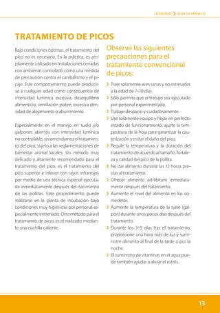 13
LOHMANN › GUÍA DE MANEJO
13
Bajo condiciones óptimas, el tratamiento del
pico no es necesario. En la práctica, es am-
pliamente utilizado en instalaciones cerradas
con ambiente controlado como una medida
de precaución contra el canibalismo y el pi-
caje. Este comportamiento puede producir-
se a cualquier edad como consecuencia de
intensidad lumínica excesiva, desequilibrio
alimenticio, ventilación pobre, excesiva den-
sidad de alojamiento o aburrimiento.
Especialmente en el manejo en suelo y/o
galpones abiertos con intensidad lumínica
no controlable, recomendamos el tratamien-
to del pico, sujeto a las reglamentaciones de
bienestar animal locales. Un método muy
delicado y altamente recomendado para el
tratamiento del pico, es el tratamiento del
pico superior e inferior con rayos infrarrojos
por medio de una técnica especial ejecuta-
da inmediatamente después del nacimiento
de las pollitas. Este procedimiento puede
realizarse en la planta de incubación bajo
condiciones muy higiénicas por personal es-
pecialmente entrenado. Otro método para el
tratamiento de picos es el realizado median-
te una cuchilla caliente.
Observe las siguientes
precauciones para el
­tratamiento convencional
de picos:
	
› Trate solamente aves sanas y no estresadas
a la edad de 7–10 días.
	
› 
Sólo permita que el trabajo sea ejecutado
por personal experimentado.
	
› Trabaje despacio y cuidadosamente.
	
› 
Use solamente equipo y hojas en perfecto
estado de funcionamiento; ajuste la tem-
peratura de la hoja para garantizar la cau-
terización y evitar el daño del pico.
	
› 
Regule la temperatura y la duración del
tratamiento de acuerdo al tamaño, fortale-
za y calidad del pico de la pollita.
	
› 
No dar alimento durante las 12 horas pre-
vias al tratamiento.
	
› 
Ofrecer alimento ad-libitum inmediata-
mente después del tratamiento.
	
› 
Aumente el nivel del alimento en los co-
mederos.
	
› 
Aumente la temperatura de la nave (gal-
pón) durante unos pocos días después del
tratamiento.
	
› 
Durante los 3–5 días tras el tratamiento,
proporcione una hora más de luz y sumi-
nistre alimento al final de la tarde o por la
noche.
	
› 
El suministro de vitaminas en el agua pue-
de también ayudar a aliviar el estrés.
TRATAMIENTO DE PICOS
 