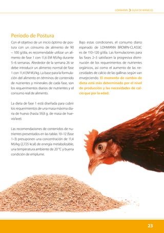 23
LOHMANN › GUÍA DE MANEJO
23
Período de Postura
Con el objetivo de un inicio óptimo de pos-
tura con un consumo de alimento de 90
– 100 g/día, es recomendable utilizar un ali-
mento de fase 1 con 11,6 EM MJ/kg durante
5–6 semanas. Alrededor de la semana 26 se
debe introducir un alimento normal de fase
1 con 11,4 EM MJ/kg. La base para la formula-
ción del alimento en términos de contenido
de nutrientes y minerales de cada fase, son
los requerimientos diarios de nutrientes y el
consumo real de alimento.
La dieta de fase 1 está diseñada para cubrir
los requerimientos de una masa máxima dia-
ria de huevo (hasta 59,8 g. de masa de hue-
vo/ave).
Las recomendaciones de contenidos de nu-
trientes presentados en las tablas 10–12 (fase
1–3) presuponen una concentración de 11,4
MJ/kg (2,725 kcal) de energía metabolizable,
una temperatura ambiente de 20 °C y buena
condición de emplume.
Bajo estas condiciones, el consumo diario
esperado de LOHMANN BROWN-CLASSIC
es de 110–120 g/día. Las formulaciones para
las fases 2–3 satisfacen la progresiva dismi-
nución de los requerimentos de nutrientes
orgánicos, así como el aumento de las ne-
cesidades de calcio de las gallinas según van
envejeciendo. El momento de cambio de
dieta está más determinado por el nivel
de producción y las necesidades de cal-
cio que por la edad.
 