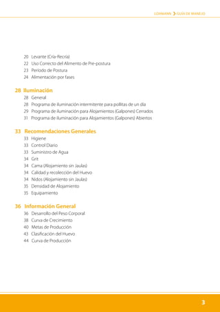 3
LOHMANN › GUÍA DE MANEJO
3
	 20 Levante (Cría-Recría)
	 22 Uso Correcto del Alimento de Pre-postura
	 23 Período de Postura
	 24 Alimentación por fases
28 Iluminación
	 28 General
	 28 Programa de iluminación intermitente para pollitas de un día
	 29 Programa de iluminación para Alojamientos (Galpones) Cerrados
	 31 Programa de iluminación para Alojamientos (Galpones) Abiertos
33 Recomendaciones Generales
	 33 Higiene
	 33 Control Diario
	 33 Suministro de Agua
	 34 Grit
	 34 Cama (Alojamiento sin Jaulas)
	 34 Calidad y recolección del Huevo
	 34 Nidos (Alojamiento sin Jaulas)
	 35 Densidad de Alojamiento
	 35 Equipamiento
36 Información General
	 36 Desarrollo del Peso Corporal
	 38 Curva de Crecimiento
	 40 Metas de Producción
	 43 Clasificación del Huevo
	 44 Curva de Producción
 