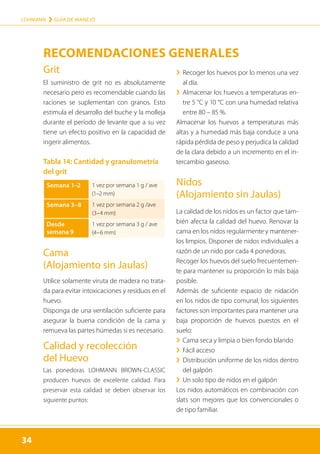 34
LOHMANN › GUÍA DE MANEJO
34
Grit
El suministro de grit no es absolutamente
necesario pero es recomendable cuando las
raciones se suplementan con granos. Esto
estimula el desarrollo del buche y la molleja
durante el período de levante que a su vez
tiene un efecto positivo en la capacidad de
ingerir alimentos.
Tabla 14: Cantidad y granulometría
del grit
Semana 1–2 1 vez por semana 1 g / ave
(1–2 mm)
Semana 3–8 1 vez por semana 2 g /ave
(3–4 mm)
Desde
semana 9
1 vez por semana 3 g / ave
(4–6 mm)
Cama
(Alojamiento sin Jaulas)
Utilice solamente viruta de madera no trata-
da para evitar intoxicaciones y residuos en el
huevo.
Disponga de una ventilación suficiente para
asegurar la buena condición de la cama y
remueva las partes húmedas si es necesario.
Calidad y recolección
del Huevo
Las ponedoras LOHMANN BROWN-CLASSIC
producen huevos de excelente calidad. Para
preservar esta calidad se deben observar los
siguiente puntos:
	
› 
Recoger los huevos por lo menos una vez
al día.
	
› 
Almacenar los huevos a temperaturas en-
tre 5 °C y 10 °C con una humedad relativa
entre 80 – 85 %.
Almacenar los huevos a temperaturas más
altas y a humedad más baja conduce a una
rápida pérdida de peso y perjudica la calidad
de la clara debido a un incremento en el in-
tercambio gaseoso.
Nidos
(Alojamiento sin Jaulas)
La calidad de los nidos es un factor que tam-
bién afecta la calidad del huevo. Renovar la
cama en los nidos regularmente y mantener-
los limpios. Disponer de nidos individuales a
razón de un nido por cada 4 ponedoras.
Recoger los huevos del suelo frecuentemen-
te para mantener su proporción lo más baja
posible.
Además de suficiente espacio de nidación
en los nidos de tipo comunal, los siguientes
factores son importantes para mantener una
baja proporción de huevos puestos en el
suelo:
	
› Cama seca y limpia o bien fondo blando
	
› Fácil acceso
	
› 
Distribución uniforme de los nidos dentro
del galpón
	
› Un solo tipo de nidos en el galpón
Los nidos automáticos en combinación con
slats son mejores que los convencionales o
de tipo familiar.
RECOMENDACIONES GENERALES
 